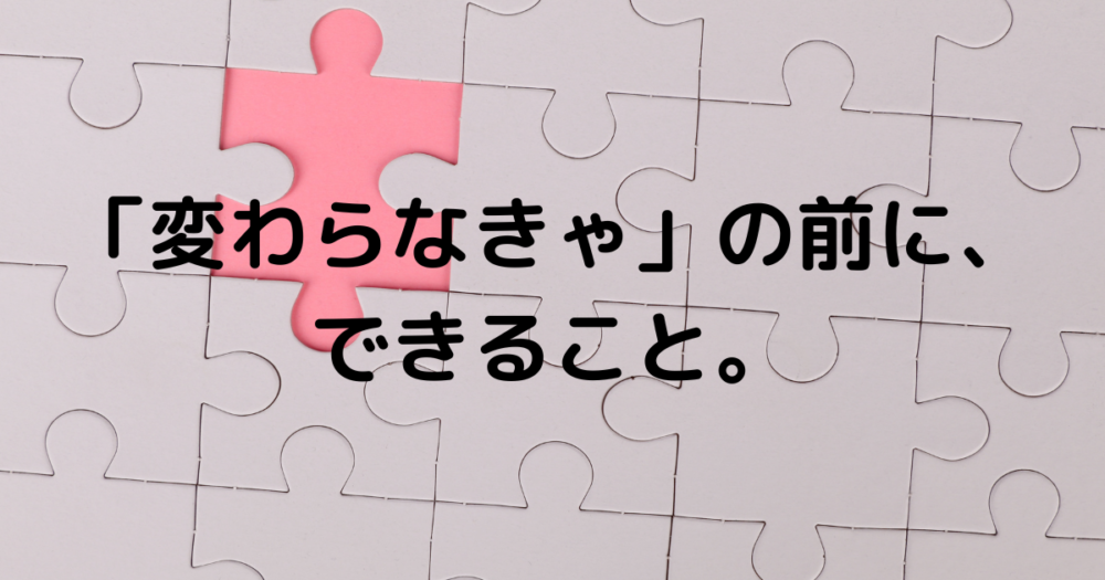 白いパズルの中にピンクのピースがある画像。「変わらなきゃ」の前に、できること。という文字
